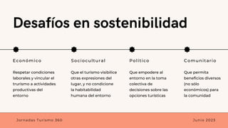 Desafíos en sostenibilidad
Económico Sociocultural Político Comunitario
Que el turismo visibilice
otras expresiones del
lugar, y no condicione
la habitabilidad
humana del entorno
Que empodere al
entorno en la toma
colectiva de
decisiones sobre las
opciones turísticas
Que permita
beneficios diversos
(no sólo
económicos) para
la comunidad
Respetar condiciones
laborales y vincular el
trurismo a actividades
productivas del
entorno
Jornadas Turismo 360 Junio 2023
 