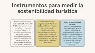 Instrumentos para medir la
sostenibilidad turística
Norma Internacional de
Sostenibilidad Turística (ISO
21401): Esta norma se centra
en facilitar a empresas
turísticas la gestión de
prácticas sostenibles por
parte de empresas
prestadoras de servicios
turísticos. Incluye las tres
dimensiones de la
sostenibilidad: ambiental,
sociocultural y económica.
Sistemas Nacionales o
regionales de Indicadores
de Sostenibilidad Turística:
Estos sistemas de
indicadores evalúan
distintos aspectos relativos a
conservación ambiental,
cultural y económica entre
otros. Algunos son SISTUR
(México) y SITS (España),
entre otros
Índice de sostenibilidad
turística:
Identifica el progreso de
empresas turísticas en el
reconocimiento de la
responsabilidad social con
respecto a los destinos en los
cuales construyen su oferta
de servicios. Criterios como
los del Global Sustainable
Tourism Council (30
criterios).
 