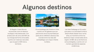 Algunos destinos
El Región, Costa Rica es
reconocido como el destino
ecológico más destacado. Con
producción de cerca del 90% de
su energía de forma renovable,
cuenta con reservas naturales
que ocupan el 26% de su
territorio.
El archipiélago de Chiloé en Chile
cuenta con 16 iglesias que son
patrimonio de la Humanidad por
parte de la UNESCO. Destaca Isla
Grande entre las islas del
archipiélago con mayor interés
turístico.
Las islas Galápago en Ecuador,
que pese a su actividad turística
desarrollada desde hace varios
años, se mantiene entre los
destinos mejor conservados de la
región. El 98% de su territorio es
zona protegida y cuenta con un
número grande de especies
endémicas.
 
