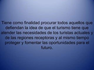 Tiene como finalidad procurar todos aquellos que defiendan la idea de que el turismo tiene que atender las necesidades de los turistas actuales y de las regiones receptoras y al mismo tiempo proteger y fomentar las oportunidades para el futuro.                                                        