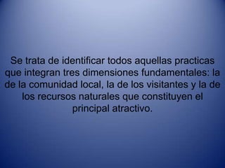 Se trata de identificar todos aquellas practicas que integran tres dimensiones fundamentales: la de la comunidad local, la de los visitantes y la de los recursos naturales que constituyen el principal atractivo.