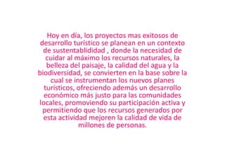 Hoy en día, los proyectos mas exitosos de desarrollo turístico se planean en un contexto de sustentablididad , donde la necesidad de cuidar al máximo los recursos naturales, la belleza del paisaje, la calidad del agua y la biodiversidad, se convierten en la base sobre la cual se instrumentan los nuevos planes turísticos, ofreciendo además un desarrollo económico más justo para las comunidades locales, promoviendo su participación activa y permitiendo que los recursos generados por esta actividad mejoren la calidad de vida de millones de personas.