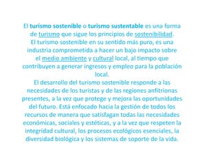 El turismo sostenible o turismo sustentable es una forma de turismo que sigue los principios de sostenibilidad.El turismo sostenible en su sentido más puro, es una industria comprometida a hacer un bajo impacto sobre el medio ambiente y cultural local, al tiempo que contribuyen a generar ingresos y empleo para la población local.El desarrollo del turismo sostenible responde a las necesidades de los turistas y de las regiones anfitrionas presentes, a la vez que protege y mejora las oportunidades del futuro. Está enfocado hacia la gestión de todos los recursos de manera que satisfagan todas las necesidades económicas, sociales y estéticas, y a la vez que respeten la integridad cultural, los procesos ecológicos esenciales, la diversidad biológica y los sistemas de soporte de la vida.