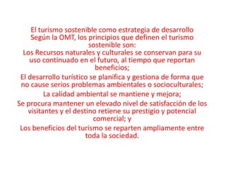 El turismo sostenible como estrategia de desarrolloSegún la OMT, los principios que definen el turismo sostenible son:Los Recursos naturales y culturales se conservan para su uso continuado en el futuro, al tiempo que reportan beneficios;El desarrollo turístico se planifica y gestiona de forma que no cause serios problemas ambientales o socioculturales;La calidad ambiental se mantiene y mejora;Se procura mantener un elevado nivel de satisfacción de los visitantes y el destino retiene su prestigio y potencial comercial; yLos beneficios del turismo se reparten ampliamente entre toda la sociedad.