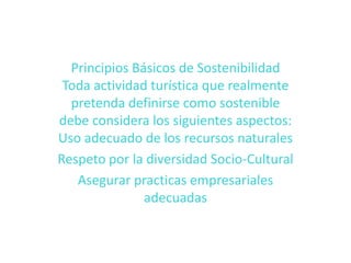 Principios Básicos de SostenibilidadToda actividad turística que realmente pretenda definirse como sostenible debe considera los siguientes aspectos:Uso adecuado de los recursos naturalesRespeto por la diversidad Socio-CulturalAsegurar practicas empresariales adecuadas