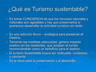 ¿Qué es Turismo sustentable?
Es tomar CONCIENCIA de que los recursos naturales y
culturales son agotables y hay que preservarlos si
queremos desarrollar la actividad turística con éxito.
Es una solución Socio – ecológica para preservar el
Destino.
Tomando las medidas adecuadas, genera impacto
positivo en los residentes, que aceptan al turista
reconociéndolo como un beneficio para el destino.
El turismo Sustentable busca ser redituable, cuidadoso,
y conciente.
Es la clave para la preservación y el desarrollo.