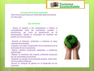 Los ejes del turismo sostenible
Todo turismo que busca ser sostenible debe de basarse
en estos ejes:
Eje ambiental
Busca el respeto a los ecosistemas e implica la
compatibilidad entre las actividades sociales y
económicas, así como la preservación de la
biodiversidad. Señala la necesidad de modificar las
pautas de consumo para:
Revertir el deterioro ambiental y mantener la base
material del desarrollo.
Impulsar una mejor comprensión de la importancia de la
diversidad de los ecosistemas.
Aplicar medidas localmente adaptadas a problemas
ambientales.
Mejorar el monitoreo del impacto ambiental producido
por las actividades productivas.
Respetar las pautas socioculturales propias, sobre todo,
de los pueblos indígenas.
Asumir un enfoque de género en el desarrollo de los
proyectos.
 