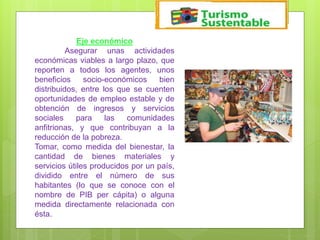 Eje económico
Asegurar unas actividades
económicas viables a largo plazo, que
reporten a todos los agentes, unos
beneficios socio-económicos bien
distribuidos, entre los que se cuenten
oportunidades de empleo estable y de
obtención de ingresos y servicios
sociales para las comunidades
anfitrionas, y que contribuyan a la
reducción de la pobreza.
Tomar, como medida del bienestar, la
cantidad de bienes materiales y
servicios útiles producidos por un país,
dividido entre el número de sus
habitantes (lo que se conoce con el
nombre de PIB per cápita) o alguna
medida directamente relacionada con
ésta.
 