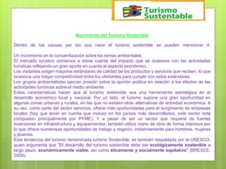 Nacimiento del Turismo Sostenible
Dentro de las causas por las que nace el turismo sostenible se pueden mencionar 4:
Un incremento en la concientización sobre los temas ambientales.
El mercado turístico comienza a darse cuenta del impacto que se ocasiona con las actividades
turísticas reflejando un gran aporte en cuanto al aspecto económico.
Los visitantes exigen mayores estándares de calidad de los productos y servicios que reciben, lo que
ocasiona una mayor competitividad entre los ofertantes para cumplir con estos estándares.
Los grupos ambientalistas ejercen presión sobre la opinión pública en relación a los efectos de las
actividades turísticas sobre el medio ambiente.
Estas características hacen que el turismo sostenible sea una herramienta estratégica en el
desarrollo económico local y nacional. Por un lado, el turismo supone una gran oportunidad en
algunas zonas urbanas y rurales, en las que no existen otras alternativas de actividad económica. A
su vez, como parte del sector servicios, ofrece más oportunidades para el surgimiento de empresas
locales (hay que tener en cuenta que incluso en los países más desarrollados, este sector está
compuesto principalmente por PYME). Y a pesar de ser un sector que requiere de fuertes
inversiones en infraestructura y equipamientos, también utiliza mano de obra de forma intensiva por
lo que ofrece numerosas oportunidades de trabajo y negocio, indistintamente para hombres, mujeres
y jóvenes.
Esta tendencia del turismo denominada turismo Sostenible, es también respaldada por la UNESCO,
quien argumenta que "El desarrollo del turismo sostenible debe ser ecológicamente sostenible a
largo plazo, económicamente viable, así como éticamente y socialmente equitativo" (BRESCE,
2009).
 