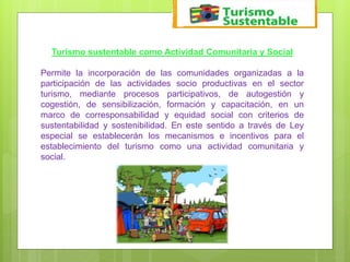 Turismo sustentable como Actividad Comunitaria y Social
Permite la incorporación de las comunidades organizadas a la
participación de las actividades socio productivas en el sector
turismo, mediante procesos participativos, de autogestión y
cogestión, de sensibilización, formación y capacitación, en un
marco de corresponsabilidad y equidad social con criterios de
sustentabilidad y sostenibilidad. En este sentido a través de Ley
especial se establecerán los mecanismos e incentivos para el
establecimiento del turismo como una actividad comunitaria y
social.
 