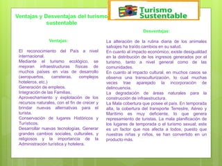 Ventajas:
El reconocimiento del País a nivel
internacional.
Mediante el turismo ecológico, se
mejoran infraestructuras físicas de
muchos países en vías de desarrollo
(aeropuertos, carreteras, complejos
hoteleros, etc.)
Generación de empleos.
Integración de las Familias.
Aprovechamiento y explotación de los
recursos naturales, con el fin de crecer y
brindar nuevas alternativas para el
turista.
Conservación de lugares Históricos y
Turísticos.
Desarrollar nuevas tecnologías. Generar
grandes cambios sociales, culturales, y
religiosos y la importancia de la
Administración turística y hotelera.
Desventajas:
La alteración de la rutina diaria de los animales
salvajes ha traído cambios en su salud.
En cuanto al impacto económico, existe desigualdad
en la distribución de los ingresos generados por el
turismo, tanto a nivel general como de las
comunidades.
En cuanto al impacto cultural, en muchos casos se
observa una transculturización, lo cual muchas
veces trae aparejado la incorporación de
delincuencia.
La degradación de áreas naturales para la
construcción de infraestructura.
La Mala cobertura que posee el país. En temporada
alta, la cobertura del transporte Terrestre, Aéreo y
Marítimo es muy deficiente, lo que genera
represamiento de turistas. La mala planificación de
los lugares de temporada o el turismo sexual; este
es un factor que nos afecta a todos, puesto que
nuestras niñas y niños, se han convertido en un
producto más.
Ventajas y Desventajas del turismo
sustentable
 