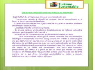 El turismo sostenible como estrategia de desarrollo
Según la OMT, los principios que definen el turismo sostenible son:
Los recursos naturales y culturales se conservan para su uso continuado en el
futuro, al tiempo que reportan beneficios;
El desarrollo turístico se planifica y gestiona de forma que no cause serios problemas
ambientales o socioculturales;
La calidad ambiental se mantiene y mejora;
Se procura mantener un elevado nivel de satisfacción de los visitantes y el destino
retiene su prestigio y potencial comercial; y
Los beneficios del turismo se reparten ampliamente entre toda la sociedad.
Estas características hacen que el turismo sostenible sea una herramienta
estratégica en el desarrollo económico local y nacional. Por un lado, el turismo supone
una gran oportunidad en algunas zonas urbanas y rurales, en las que no existen otras
alternativas de actividad económica. A su vez, como parte del sector servicios, ofrece
más oportunidades para el surgimiento de empresas locales (hay que tener en cuenta
que incluso en los países más desarrollados, este sector está compuesto
principalmente por PYME). Y a pesar de ser un sector que requiere de fuertes
inversiones en infraestructura y equipamientos, también utiliza mano de obra de forma
intensiva por lo que ofrece numerosas oportunidades de trabajo y negocio,
indistintamente para hombres, mujeres y jóvenes.
 