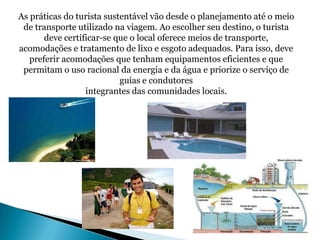 As práticas do turista sustentável vão desde o planejamento até o meio
 de transporte utilizado na viagem. Ao escolher seu destino, o turista
       deve certificar-se que o local oferece meios de transporte,
acomodações e tratamento de lixo e esgoto adequados. Para isso, deve
   preferir acomodações que tenham equipamentos eficientes e que
 permitam o uso racional da energia e da água e priorize o serviço de
                           guias e condutores
                  integrantes das comunidades locais.
 