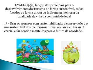FYALL (1998) lançou dez princípios para o
desenvolvimento do Turismo de forma sustentável, todos
   focados de forma direta ou indireta na melhoria da
        qualidade de vida da comunidade local

1º - Usar os recursos com sustentabilidade: a conservação e o
uso sustentável dos recursos-naturais, sociais e culturais é
crucial e faz sentido mantê-los para o futuro da atividade.
 