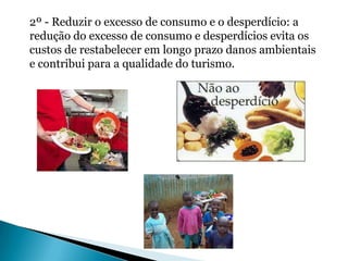 2º - Reduzir o excesso de consumo e o desperdício: a
redução do excesso de consumo e desperdícios evita os
custos de restabelecer em longo prazo danos ambientais
e contribui para a qualidade do turismo.
 