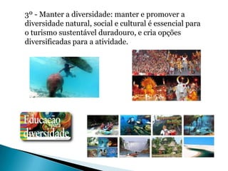 3º - Manter a diversidade: manter e promover a
diversidade natural, social e cultural é essencial para
o turismo sustentável duradouro, e cria opções
diversificadas para a atividade.
 