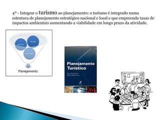 4º - Integrar o turismo ao planejamento: o turismo é integrado numa
estrutura de planejamento estratégico nacional e local e que empreenda taxas de
impactos ambientais aumentando a viabilidade em longo prazo da atividade.
 