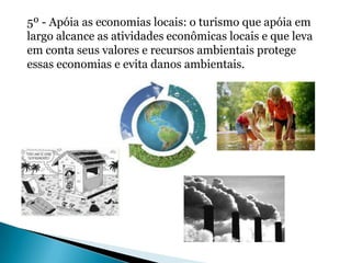 5º - Apóia as economias locais: o turismo que apóia em
largo alcance as atividades econômicas locais e que leva
em conta seus valores e recursos ambientais protege
essas economias e evita danos ambientais.
 