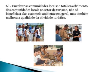 6º - Envolver as comunidades locais: o total envolvimento
das comunidades locais no setor de turismo, não só
beneficia a elas e ao meio ambiente em geral, mas também
melhora a qualidade da atividade turística.
 