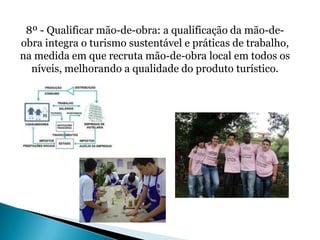 8º - Qualificar mão-de-obra: a qualificação da mão-de-
obra integra o turismo sustentável e práticas de trabalho,
na medida em que recruta mão-de-obra local em todos os
  níveis, melhorando a qualidade do produto turístico.
 