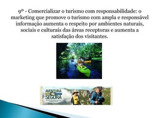 9º - Comercializar o turismo com responsabilidade: o
marketing que promove o turismo com ampla e responsável
 informação aumenta o respeito por ambientes naturais,
   sociais e culturais das áreas receptoras e aumenta a
                  satisfação dos visitantes.
 