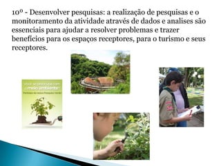 10º - Desenvolver pesquisas: a realização de pesquisas e o
monitoramento da atividade através de dados e analises são
essenciais para ajudar a resolver problemas e trazer
benefícios para os espaços receptores, para o turismo e seus
receptores.
 
