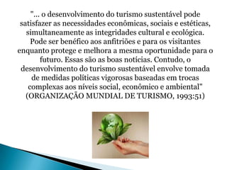 "... o desenvolvimento do turismo sustentável pode
 satisfazer as necessidades econômicas, sociais e estéticas,
   simultaneamente as integridades cultural e ecológica.
     Pode ser benéfico aos anfitriões e para os visitantes
enquanto protege e melhora a mesma oportunidade para o
         futuro. Essas são as boas notícias. Contudo, o
 desenvolvimento do turismo sustentável envolve tomada
     de medidas políticas vigorosas baseadas em trocas
    complexas aos níveis social, econômico e ambiental"
   (ORGANIZAÇÃO MUNDIAL DE TURISMO, 1993:51)
 