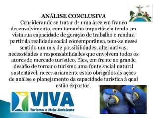 ANÁLISE CONCLUSIVA
      Considerando se tratar de uma área em franco
 desenvolvimento, com tamanha importância tendo em
  vista sua capacidade de geração de trabalho e renda a
 partir da realidade social contemporânea, tem-se nesse
      sentido um mix de possibilidades, alternativas,
necessidades e responsabilidades que envolvem todos os
 atores do mercado turístico. Eles, em frente ao grande
   desafio de tornar o turismo uma fonte social natural
 sustentável, necessariamente estão obrigados às ações
de análise e planejamento da capacidade turística à qual
                      estão expostos.
 