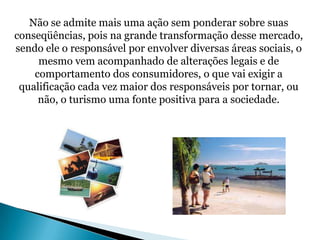 Não se admite mais uma ação sem ponderar sobre suas
conseqüências, pois na grande transformação desse mercado,
sendo ele o responsável por envolver diversas áreas sociais, o
     mesmo vem acompanhado de alterações legais e de
    comportamento dos consumidores, o que vai exigir a
 qualificação cada vez maior dos responsáveis por tornar, ou
     não, o turismo uma fonte positiva para a sociedade.
 
