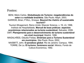 Fontes:
 BENI, Mário Carlos. Globalização do Turismo: megatendências do
         setor e a realidade brasileira. São Paulo: Aleph, 2003.
GARROD, Brian; FYALL, Enoque. Beyond the rhetiric of sustainable
                                tourism?
 Tourism Mnagement. Reino Unido: Elsevier Science, v. 19, n3, 1998.
    Instituto de Hospitalidade, Manual de boas práticas: aspectos
 econômicos relacionados ao turismo sustentável. Salvador, 2006.
OMT. Planejamento para o desenvolvimento de turismo sustentável
                    em nível municipal, Madrid, 1996.
MAGALHÃES, Cláudia Freitas, Diretrizes para o Turismo Sustentável
                 em municípios. São Paulo: Roca, 2002.
 NAISBITT, John. O paradoxo global. Rio de Janeiro: Campus, 1994.
   TORRE, De La. El turismo: fenómeno social. México, Fondo de
                        Cultura Económica, 1992.
 