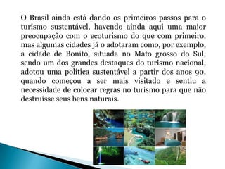 O Brasil ainda está dando os primeiros passos para o
turismo sustentável, havendo ainda aqui uma maior
preocupação com o ecoturismo do que com primeiro,
mas algumas cidades já o adotaram como, por exemplo,
a cidade de Bonito, situada no Mato grosso do Sul,
sendo um dos grandes destaques do turismo nacional,
adotou uma política sustentável a partir dos anos 90,
quando começou a ser mais visitado e sentiu a
necessidade de colocar regras no turismo para que não
destruísse seus bens naturais.
 
