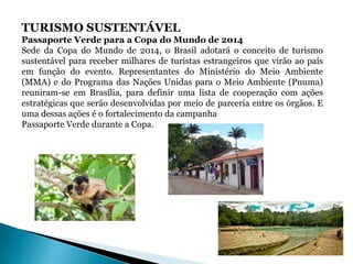TURISMO SUSTENTÁVEL
Passaporte Verde para a Copa do Mundo de 2014
Sede da Copa do Mundo de 2014, o Brasil adotará o conceito de turismo
sustentável para receber milhares de turistas estrangeiros que virão ao país
em função do evento. Representantes do Ministério do Meio Ambiente
(MMA) e do Programa das Nações Unidas para o Meio Ambiente (Pnuma)
reuniram-se em Brasília, para definir uma lista de cooperação com ações
estratégicas que serão desenvolvidas por meio de parceria entre os órgãos. E
uma dessas ações é o fortalecimento da campanha
Passaporte Verde durante a Copa.
 