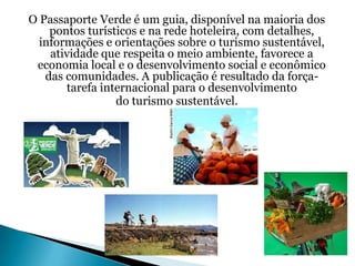 O Passaporte Verde é um guia, disponível na maioria dos
    pontos turísticos e na rede hoteleira, com detalhes,
  informações e orientações sobre o turismo sustentável,
    atividade que respeita o meio ambiente, favorece a
 economia local e o desenvolvimento social e econômico
   das comunidades. A publicação é resultado da força-
       tarefa internacional para o desenvolvimento
                 do turismo sustentável.
 