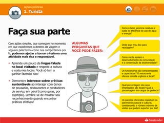 Ações práticas
           1. Turista




Faça sua parte
                                                                Como o hotel gerencia resíduos e
                                                                cuida da eficiência do uso de água
                                                                e energia?



Com ações simples, que começam no momento    ALGUMAS            Onde jogo meu lixo para
em que escolhemos o destino da viagem e      PERGUNTAS QUE      reciclagem?
seguem pela forma como nos comportamos por   VOCÊ PODE FAZER:
lá, podemos ajudar a tornar o turismo uma
atividade mais rica e responsável.                              Como vocês apoiam o
                                                                desenvolvimento da comunidade
 Aprenda um pouco da língua falada                             e a conservação da biodiversidade?
  no local visitado e respeite a cultura
  e costumes locais. Você só tem a                              Os funcionários são conscientizados
  ganhar fazendo isso!                                          e capacitados? O restaurante
                                                                oferece comida orgânica e local?

 Demonstre interesse sobre práticas
  sustentáveis ao interagir com donos                           Qual porcentagem dos seus
  de pousadas, restaurantes e prestadores                       empregados são locais? Qual a
                                                                porcentagem em cargos de gerência?
  de serviço em geral (como guias, por
  exemplo). Lembre-se de mostrar seu
  reconhecimento quando encontrar                               Os pacotes oferecidos respeitam os
  práticas efetivas!                                            patrimônios natural e cultural,
                                                                considerando o número máximo de
                                                                visitas que podem suportar por dia?
 