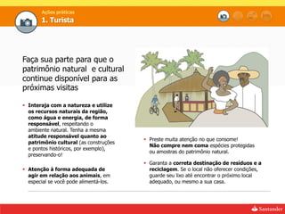 Ações práticas
       1. Turista




Faça sua parte para que o
patrimônio natural e cultural
continue disponível para as
próximas visitas

 Interaja com a natureza e utilize
  os recursos naturais da região,
  como água e energia, de forma
  responsável, respeitando o
  ambiente natural. Tenha a mesma
  atitude responsável quanto ao
                                         Preste muita atenção no que consome!
  patrimônio cultural (as construções
                                          Não compre nem coma espécies protegidas
  e pontos históricos, por exemplo),
                                          ou amostras do patrimônio natural.
  preservando-o!
                                         Garanta a correta destinação de resíduos e a
 Atenção à forma adequada de             reciclagem. Se o local não oferecer condições,
  agir em relação aos animais, em         guarde seu lixo até encontrar o próximo local
  especial se você pode alimentá-los.     adequado, ou mesmo a sua casa.
 