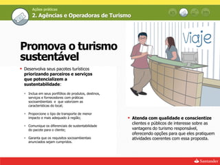 Ações práticas
       2. Agências e Operadoras de Turismo




Promova o turismo
sustentável
 Desenvolva seus pacotes turísticos
  priorizando parceiros e serviços
  que potencializem a
  sustentabilidade:

   Inclua em seus portfólios de produtos, destinos,
    serviços e fornecedores com práticas
    socioambientais e que valorizem as
    características do local;

   Proporcione o tipo de transporte de menor
    impacto e mais adequado à região;                   Atenda com qualidade e conscientize
                                                        clientes e públicos de interesse sobre as
   Comunique os diferenciais de sustentabilidade
    do pacote para o cliente;                           vantagens do turismo responsável,
                                                        oferecendo opções para que eles pratiquem
   Garanta que os requisitos socioambientais           atividades coerentes com essa proposta.
    anunciados sejam cumpridos.
 