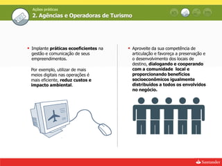 Ações práticas
  2. Agências e Operadoras de Turismo




 Implante práticas ecoeficientes na    Aproveite da sua competência de
  gestão e comunicação de seus           articulação e favoreça a preservação e
  empreendimentos.                       o desenvolvimento dos locais de
                                         destino, dialogando e cooperando
 Por exemplo, utilizar de mais           com a comunidade local e
 meios digitais nas operações é          proporcionando benefícios
 mais eficiente, reduz custos e          socioeconômicos igualmente
 impacto ambiental.                      distribuídos a todos os envolvidos
                                         no negócio.
 