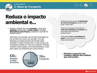 Ações práticas
       3. Meios de Transporte



Reduza o impacto
ambiental e...                                             Você já parou para pensar na destinação
                                                           do meio de transporte quando ele não
                                                           puder circular mais?

 Analise o impacto das suas emissões, tanto para          Já parou para pensar no que oferece e
  poluição, quanto para o efeito estufa, e busque          como são embalados os produtos que
  alternativas mais limpas. Compense o que não for         você proporciona durante os
  possível reduzir!                                        deslocamentos?

  Você sabia, por exemplo, que do total de emissões de     Você poderia rever a quantidade de
                                                           papel e outros recursos consumidos ao
  CO2 do setor do turismo, por exemplo, 75% são
                                                           longo das operações?
  atribuídos aos deslocamentos decorrentes desta
  atividade? A razão principal disso é o alto consumo de
  combustíveis fósseis em meios de transporte. Portanto,
  considere outras opções, como biocombustíveis, e zele
  pela origem do combustível que você consome.


                                                             Minimize e gerencie com
  CO2:                                    75%
                                                              cuidado o destino dos resíduos
                                                              que você produz.
  Emissões                                Transportes
  no Setor
  do turismo
 