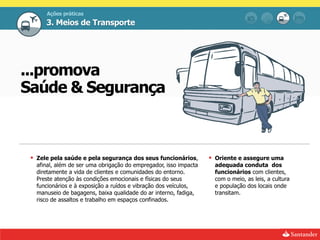 Ações práticas
      3. Meios de Transporte




...promova
Saúde & Segurança



  Zele pela saúde e pela segurança dos seus funcionários,          Oriente e assegure uma
   afinal, além de ser uma obrigação do empregador, isso impacta     adequada conduta dos
   diretamente a vida de clientes e comunidades do entorno.          funcionários com clientes,
   Preste atenção às condições emocionais e físicas do seus          com o meio, as leis, a cultura
   funcionários e à exposição a ruídos e vibração dos veículos,      e população dos locais onde
   manuseio de bagagens, baixa qualidade do ar interno, fadiga,      transitam.
   risco de assaltos e trabalho em espaços confinados.
 