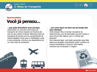 Ações práticas
        3. Meios de Transporte



Oportunidades

Você já pensou...
...que pode diversificar seus serviços,            ...em como fazer um bom uso do tempo dos
repensando ou incluindo outros tipos de            seus clientes?
transporte de menor impacto em trechos das         Evite atrasos! Mas no tempo necessário do
vias em que opera? Articular diferentes tipos de   deslocamento, que tal aproveitar que tem acesso a
transporte de acordo com as características de     esse recurso tão valioso, que é o tempo das
cada localidade é bom para a mobilidade e para     pessoas?
o meio ambiente e diminui sua dependência de       Sem sobrecarregar, você pode aproveitar para falar
um único tipo de transporte.                       sobre sua atuação, conscientizar sobre a prática do
                                                   turismo sustentável e fornecer informações
                                                   culturais que enriqueçam a viagem.
 