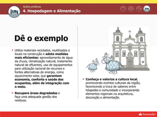 Ações práticas
        4. Hospedagem e Alimentação




  Dê o exemplo
 Utilize materiais reciclados, reutilizados e
  locais na construção e adote medidas
  mais eficientes: aproveitamento de água
  da chuva, climatização natural, tratamento
  natural de efluentes, uso de equipamentos
  para utilização racional de recursos e
  fontes alternativas de energia, como
  aquecimento solar, que garantam
  economia, conforto e saúde dos                  Conheça e valorize a cultura local,
  ocupantes, além de integração com                promovendo eventos culturais da região,
  o meio.                                          favorecendo a troca de saberes entre
                                                   hóspedes e comunidade e incorporando
 Recupere áreas degradadas e                      elementos regionais na arquitetura,
  faça uma adequada gestão dos                     decoração e alimentação.
  resíduos.
 