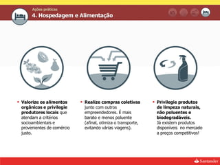 Ações práticas
      4. Hospedagem e Alimentação




 Valorize os alimentos      Realize compras coletivas        Privilegie produtos
 orgânicos e privilegie      junto com outros                   de limpeza naturais,
 produtores locais que       empreendedores. É mais             não poluentes e
 atendam a critérios         barato e menos poluente            biodegradáveis.
 socioambientais e           (afinal, otimiza o transporte,     Já existem produtos
 provenientes de comércio    evitando várias viagens).          disponíveis no mercado
 justo.                                                         a preços competitivos!
 