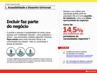Temas transversais

1. Acessibilidade e Desenho Universal
                                                                                                   Atender a um público que
                                                                                                   representa grande parte da
                                                                                                   população não só é uma questão
                                                                                                   de cidadania, como uma ótima

  Incluir faz parte                                                                                oportunidade de negócios!

                                                                                                   Cerca de
  do negócio
  E quando o assunto é acessibilidade há ainda outras
  pessoas com mobilidade reduzida - como gestantes e
                                                                                                  14,5%
                                                                                                   dos brasileiros são
  idosos – que demandam cuidados especiais. Portanto,                                              portadores de
  fique atento para evitar barreiras físicas e de                                                  necessidades especiais*.
  comunicação que possam inibir ou constranger o
  acesso às pessoas.
                                                                                                SAIBA MAIS


                                                                                                       Cartilha de turismo acessível
                                                                                                       do Ministério do Turismo:
                                                                                                       http://www.turismo.gov.br/turismo/o_ministerio/publica
                                                                                                       coes/cadernos_publicacoes/17turismo_acessivel.html
  Há normas e regulamentações oficiais relacionadas a acessibilidade em espaços e veículos de
  uso coletivo. A ABNT (Associação Brasileira de Normas Técnicas), por exemplo, determina que
  pelo menos 5% do total de dormitórios com sanitário em hotéis sejam acessíveis e recomenda           Os 7 princípios do desenho universal:
  que outros 10% sejam adaptáveis para a acessibilidade.                                               http://www.acessobrasil.org.br/index.php?itemid=42
 