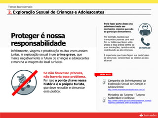 Temas transversais

2. Exploração Sexual de Crianças e Adolescentes

                                                               Para fazer parte desse ato
                                                               criminoso basta ser
                                                               conivente, mesmo que não
                                                               se participe diretamente.

  Proteger é nossa                                             Por exemplo, taxistas que
                                                               transportam pessoas para este

  responsabilidade                                             fim ou hotéis que fazem vista
                                                               grossa a essa prática dentro de
                                                               suas instalações, também estão
                                                               contribuindo ao ato criminoso.
  Infelizmente, viagens e prostituição muitas vezes andam
  juntas. A exploração sexual é um crime grave, que            É importante que todos façam sua parte! Além
  marca negativamente o futuro de crianças e adolescentes      de denunciar, conscientizar as pessoas ao seu
                                                               alcance!
  e mancha a imagem do local turístico.


                        Se não houvesse procura,            SAIBA MAIS
                        não haveria esse problema.
                        Por isso o ponto chave nessa               Campanha de Enfrentamento da
                        história é o próprio turista,              Exploração Sexual de Crianças e
                        que deve repudiar e denunciar              Adolescentes:
                                                                   http://www.empresascontraexploracao.com.br/
                        essa prática.
                                                                   Ministério do Turismo - Turismo
                                                                   Sustentável e Infância:
                                                                   http://www.turismo.gov.br/turismo/programas_acoes/p
                                                                   rograma_sustentavel_infancia/atuacao.html
 