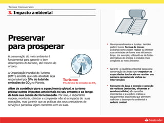 Temas transversais

3. Impacto ambiental




Preservar
para prosperar                                                             Os empreendimentos e turistas também
                                                                             podem buscar formas de inovar,
                                                                             avaliando como podem realizar ou oferecer
                                                                             suas atividades de forma mais eficiente e
                                                                             limpa, por exemplo, utilizando-se de fontes
A preservação do meio ambiente é
                                                                             alternativas de energia e produtos mais
fundamental para garantir o bom
desempenho do turismo, até mesmo do
                                                     CO2                     amigáveis ao meio ambiente.

urbano.
                                                                           Garantir o equilíbrio ambiental passa pela
                                                       5%                    conservação de áreas e por respeitar as
A Organização Mundial do Turismo
                                                                             capacidades dos locais em receber um
(OMT) acredita que esta atividade seja                                       número excessivo de visitas ou
responsável por 5% do total de           Turismo:                            intervenções
emissões de CO2 no Planeta.              5% do total de emissões de CO2
                                                                           Consumo de água e energia e geração
Além de contribuir para o aquecimento global, o turismo                      de resíduos (emissões, efluentes e
produz outros impactos ambientais no seu entorno e ao longo                  resíduos sólidos) são questões
                                                                             importantes e já existem práticas e
de toda sua cadeia de fornecimento. Por isso, é importante
                                                                             equipamentos disponíveis que permitem
mapear, monitorar, otimizar e compensar não só o impacto de suas             melhorar o desempenho ambiental e
operações, mas garantir que as práticas dos seus prestadores de              reduzir custos!
serviços e parceiros sejam coerentes com as suas.
 