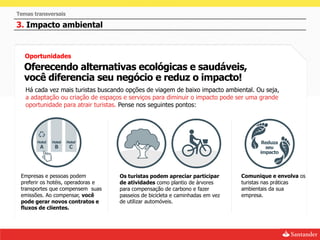 Temas transversais

3. Impacto ambiental


   Oportunidades
  Oferecendo alternativas ecológicas e saudáveis,
  você diferencia seu negócio e reduz o impacto!
   Há cada vez mais turistas buscando opções de viagem de baixo impacto ambiental. Ou seja,
   a adaptação ou criação de espaços e serviços para diminuir o impacto pode ser uma grande
   oportunidade para atrair turistas. Pense nos seguintes pontos:




 Empresas e pessoas podem           Os turistas podem apreciar participar       Comunique e envolva os
 preferir os hotéis, operadoras e   de atividades como plantio de árvores       turistas nas práticas
 transportes que compensem suas     para compensação de carbono e fazer         ambientais da sua
 emissões. Ao compensar, você       passeios de bicicleta e caminhadas em vez   empresa.
 pode gerar novos contratos e       de utilizar automóveis.
 fluxos de clientes.
 