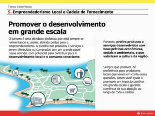 Temas transversais

5. Empreendedorismo Local e Cadeia de Fornecimento


Promover o desenvolvimento
em grande escala
O turismo é uma atividade dinâmica que está sempre se
reinventando e, assim, abrindo portas para o            Portanto, prefira produtos e
empreendedorismo. A escolha dos produtos e serviços a   serviços desenvolvidos com
serem oferecidos ou comprados tem um grande papel       boas práticas econômicas,
nesse sentido, com potencial para contribuir para o     sociais e ambientais, e que
desenvolvimento local e o consumo consciente.           valorizam a cultura da região.


                                                        Sempre que possível, dê
                                                        preferência para produtores
                                                        locais que levam em conta essas
                                                        questões. Assim você ajuda a
                                                        promover um impacto positivo
                                                        em grande escala e garante
                                                        coerência da sua atuação ao
                                                        longo de toda a cadeia.
 