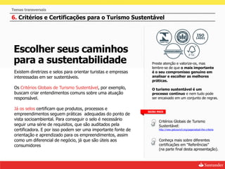 Temas transversais

6. Critérios e Certificações para o Turismo Sustentável




 Escolher seus caminhos
 para a sustentabilidade                                          Preste atenção e valorize-os, mas
                                                                  lembre-se de que o mais importante
 Existem diretrizes e selos para orientar turistas e empresas     é o seu compromisso genuíno em
 interessadas em ser sustentáveis.                                analisar e escolher as melhores
                                                                  práticas.
 Os Critérios Globais de Turismo Sustentável, por exemplo,        O turismo sustentável é um
 buscam criar entendimentos comuns sobre uma atuação              processo contínuo e nem tudo pode
 responsável.                                                     ser encaixado em um conjunto de regras.


 Já os selos certificam que produtos, processos e
                                                                SAIBA MAIS
 empreendimentos seguem práticas adequadas do ponto de
 vista socioambiental. Para conseguir o selo é necessário              Critérios Globais de Turismo
 seguir uma série de requisitos, que são auditados pela                Sustentável:
 certificadora. E por isso podem ser uma importante fonte de           http://new.gstcouncil.org/page/adopt-the-criteria

 orientação e aprendizado para os empreendimentos, assim
 como um diferencial de negócio, já que são úteis aos                  Conheça mais sobre diferentes
 consumidores                                                          certificações em “Referências”
                                                                       (na parte final desta apresentação).
 