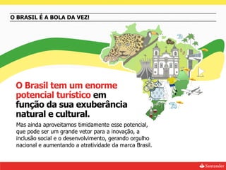 O BRASIL É A BOLA DA VEZ!




 O Brasil tem um enorme
 potencial turístico em
 função da sua exuberância
 natural e cultural.
 Mas ainda aproveitamos timidamente esse potencial,
 que pode ser um grande vetor para a inovação, a
 inclusão social e o desenvolvimento, gerando orgulho
 nacional e aumentando a atratividade da marca Brasil.
 