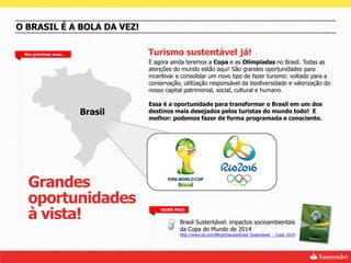 O BRASIL É A BOLA DA VEZ!

 Nos próximos anos...            Turismo sustentável já!
                                 E agora ainda teremos a Copa e as Olímpiadas no Brasil. Todas as
                                 atenções do mundo estão aqui! São grandes oportunidades para
                                 incentivar e consolidar um novo tipo de fazer turismo: voltado para a
                                 conservação, utilização responsável da biodiversidade e valorização do
                                 nosso capital patrimonial, social, cultural e humano.

                                 Essa é a oportunidade para transformar o Brasil em um dos
                        Brasil   destinos mais desejados pelos turistas do mundo todo! E
                                 melhor: podemos fazer de forma programada e consciente.




  Grandes
  oportunidades
  à vista!
                                     SAIBA MAIS


                                             Brasil Sustentável: impactos socioambientais
                                             da Copa do Mundo de 2014
                                             http://www.ey.com/BR/pt/Issues/Brasil_Sustentavel_-_Copa_2014
 